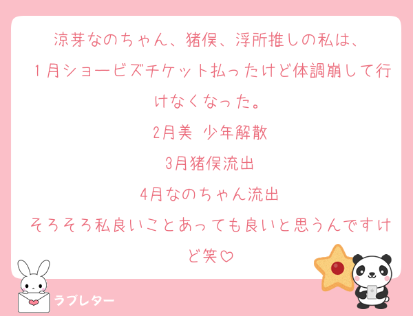 涼芽なのちゃん、猪俣、浮所推しの私は、
１月ショービズチケット払ったけど体調崩して行けなくなった。
2月美 少年解散
3月猪俣流出
4月なのちゃん流出
そろそろ私良いことあっても良いと思うんですけど笑