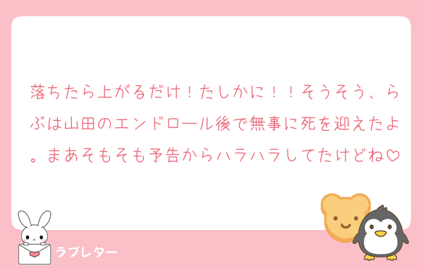落ちたら上がるだけ！たしかに！！そうそう、らぶは山田のエンドロール後で無事に死を迎えたよ。まあそもそも予告からハラハラしてたけどね