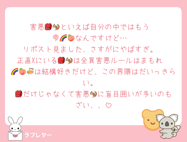 害悪🎒🐿️といえば自分の中ではもう
雫🌈🍑なんですけど…
リポスト見ました、さすがにやばすぎ。
正直Xにいる🎒🐿️は全員害悪ルールはまもれ
🌈🍑🍜は結構好きだけど、この界隈はだいっきらい。
🎒だけじゃなくて害悪🐿️に盲目囲いが多いのもざい、、