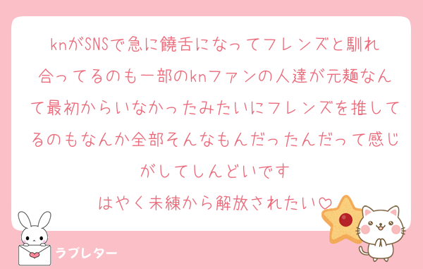 knがSNSで急に饒舌になってフレンズと馴れ合ってるのも一部のknファンの人達が元麺なんて最初からいなかったみたいにフレンズを推してるのもなんか全部そんなもんだったんだって感じがしてしんどいです
はやく未練から解放されたい