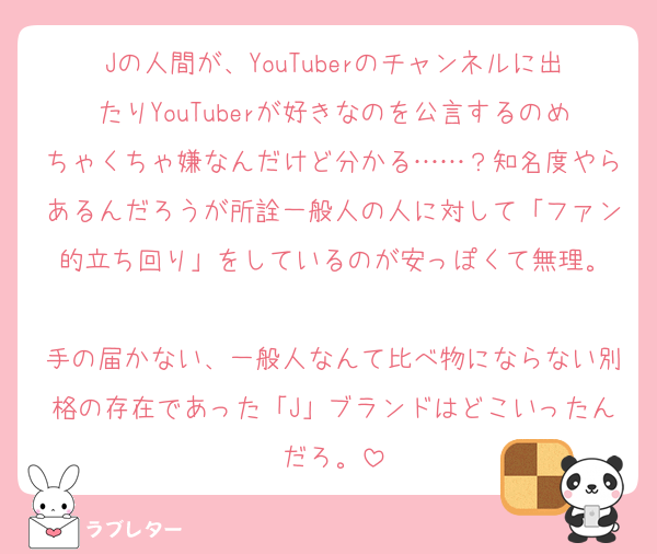 Jの人間が、YouTuberのチャンネルに出たりYouTuberが好きなのを公言するのめちゃくちゃ嫌なんだけど分かる……？知名度やらあるんだろうが所詮一般人の人に対して「ファン的立ち回り」をしているのが安っぽくて無理。

手の届かない、一般人なんて比べ物にならない別格の存在であった「J」ブランドはどこいったんだろ。