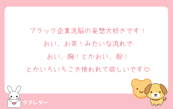 ブラック企業洗脳の妄想大好きです！
おい、お茶！みたいな流れで
おい、胸！とかおい、股！
とかいろいろこき使われて欲しいです