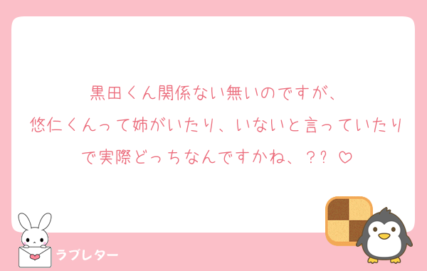 黒田くん関係ない無いのですが、
悠仁くんって姉がいたり、いないと言っていたりで実際どっちなんですかね、？⤵️
