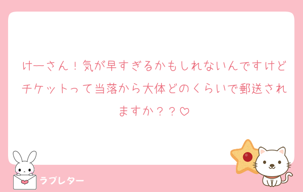 けーさん！気が早すぎるかもしれないんですけどチケットって当落から大体どのくらいで郵送されますか？？