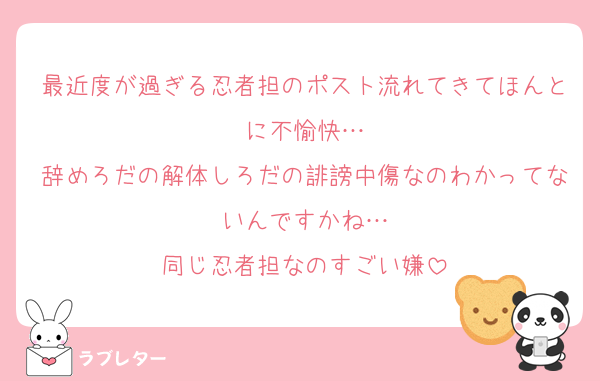 最近度が過ぎる忍者担のポスト流れてきてほんとに不愉快…
辞めろだの解体しろだの誹謗中傷なのわかってないんですかね…
同じ忍者担なのすごい嫌