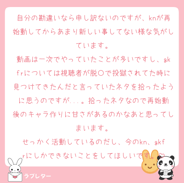 自分の勘違いなら申し訳ないのですが、knが再始動してからあまり新しい事してない様な気がしています。
動画は一次でやっていたことが多いですし、gkfrについては視聴者が脱〇で投獄されてた時に見つけてきたんだと言っていたネタを拾ったように思うのですが...。拾ったネタなので再始動後のキャラ作りに甘さがあるのかなあと思ってしまいます。
せっかく活動しているのだし、今のkn、gkfrにしかできないことをしてほしいです。