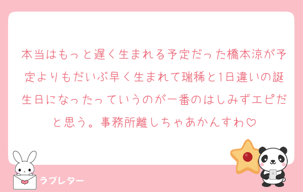 本当はもっと遅く生まれる予定だった橋本涼が予定よりもだいぶ早く生まれて瑞稀と1日違いの誕生日になったっていうのが一番のはしみずエピだと思う。事務所離しちゃあかんすわ