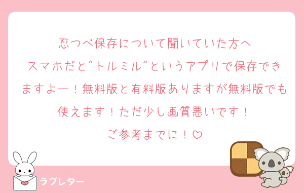 忍つべ保存について聞いていた方へ
スマホだと"トルミル"というアプリで保存できますよー！無料版と有料版ありますが無料版でも使えます！ただ少し画質悪いです！
ご参考までに！