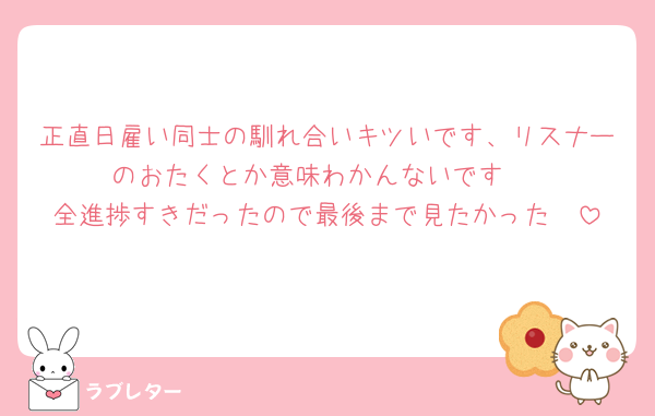 正直日雇い同士の馴れ合いキツいです、リスナーのおたくとか意味わかんないです♡
全進捗すきだったので最後まで見たかった🥲