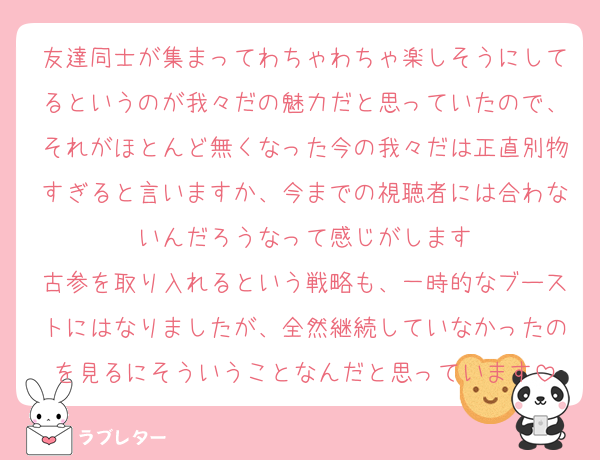 友達同士が集まってわちゃわちゃ楽しそうにしてるというのが我々だの魅力だと思っていたので、それがほとんど無くなった今の我々だは正直別物すぎると言いますか、今までの視聴者には合わないんだろうなって感じがします
古参を取り入れるという戦略も、一時的なブーストにはなりましたが、全然継続していなかったのを見るにそういうことなんだと思っています