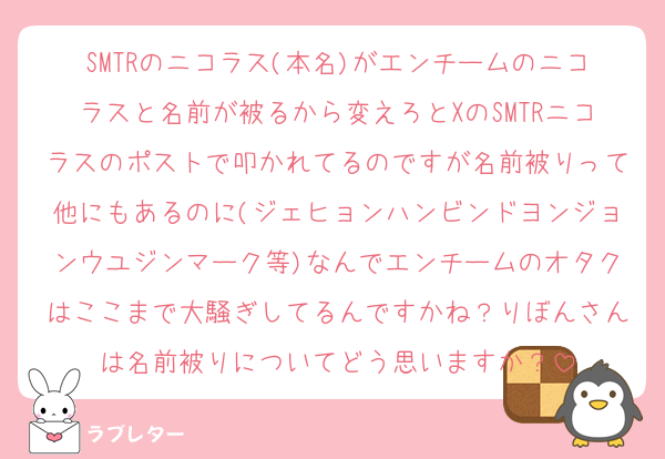 SMTRのニコラス(本名)がエンチームのニコラスと名前が被るから変えろとXのSMTRニコラスのポストで叩かれてるのですが名前被りって他にもあるのに(ジェヒョンハンビンドヨンジョンウユジンマーク等)なんでエンチームのオタクはここまで大騒ぎしてるんですかね？りぼんさんは名前被りについてどう思いますか？