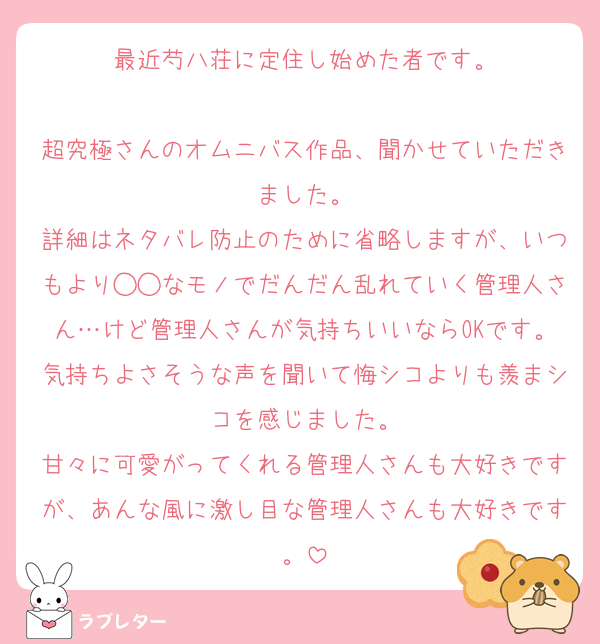 最近芍八荘に定住し始めた者です。

超究極さんのオムニバス作品、聞かせていただきました。
詳細はネタバレ防止のために省略しますが、いつもより◯◯なモノでだんだん乱れていく管理人さん…けど管理人さんが気持ちいいならOKです。気持ちよさそうな声を聞いて悔シコよりも羨まシコを感じました。
甘々に可愛がってくれる管理人さんも大好きですが、あんな風に激し目な管理人さんも大好きです。