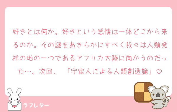 好きとは何か。好きという感情は一体どこから来るのか。その謎をあきらかにすべく我々は人類発祥の地の一つであるアフリカ大陸に向かうのだった…。次回、 「宇宙人による人類創造論」