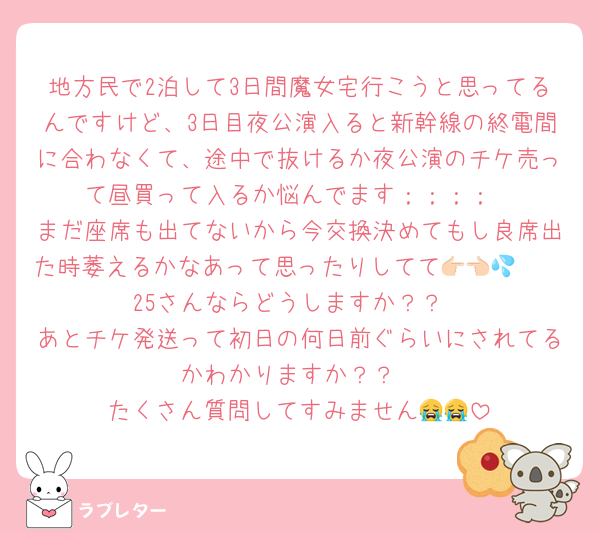 地方民で2泊して3日間魔女宅行こうと思ってるんですけど、3日目夜公演入ると新幹線の終電間に合わなくて、途中で抜けるか夜公演のチケ売って昼買って入るか悩んでます；；；；
まだ座席も出てないから今交換決めてもし良席出た時萎えるかなあって思ったりしてて👉🏻👈🏻💦25さんならどうしますか？？
あとチケ発送って初日の何日前ぐらいにされてるかわかりますか？？
たくさん質問してすみません😭😭