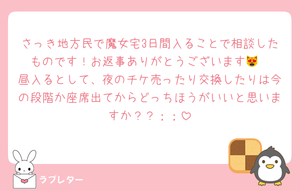 さっき地方民で魔女宅3日間入ることで相談したものです！お返事ありがとうございます😻
昼入るとして、夜のチケ売ったり交換したりは今の段階か座席出てからどっちほうがいいと思いますか？？；；