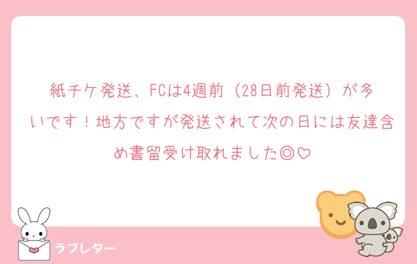 紙チケ発送、FCは4週前（28日前発送）が多いです！地方ですが発送されて次の日には友達含め書留受け取れました◎