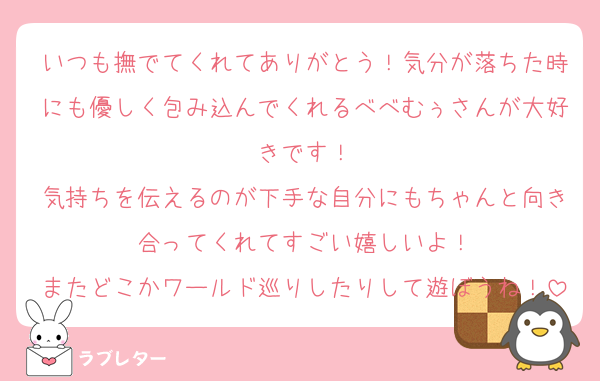 いつも撫でてくれてありがとう！気分が落ちた時にも優しく包み込んでくれるべべむぅさんが大好きです！
気持ちを伝えるのが下手な自分にもちゃんと向き合ってくれてすごい嬉しいよ！
またどこかワールド巡りしたりして遊ぼうね！