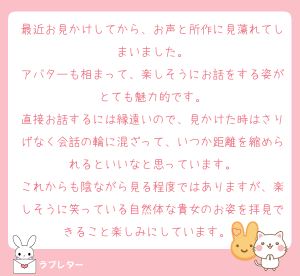 最近お見かけしてから、お声と所作に見蕩れてしまいました。
アバターも相まって、楽しそうにお話をする姿がとても魅力的です。
直接お話するには縁遠いので、見かけた時はさりげなく会話の輪に混ざって、いつか距離を縮められるといいなと思っています。
これからも陰ながら見る程度ではありますが、楽しそうに笑っている自然体な貴女のお姿を拝見できること楽しみにしています。