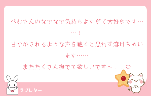 べむさんのなでなで気持ちよすぎて大好きです……！
甘やかされるような声を聴くと思わず溶けちゃいます……
またたくさん撫でて欲しいです～！！