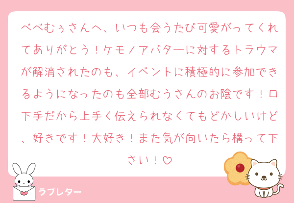 べべむぅさんへ、いつも会うたび可愛がってくれてありがとう！ケモノアバターに対するトラウマが解消されたのも、イベントに積極的に参加できるようになったのも全部むうさんのお陰です！口下手だから上手く伝えられなくてもどかしいけど、好きです！大好き！また気が向いたら構って下さい！