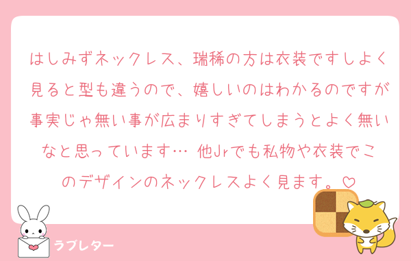 はしみずネックレス、瑞稀の方は衣装ですしよく見ると型も違うので、嬉しいのはわかるのですが事実じゃ無い事が広まりすぎてしまうとよく無いなと思っています… 他Jrでも私物や衣装でこのデザインのネックレスよく見ます。