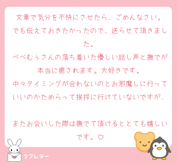 文章で気分を不快にさせたら、ごめんなさい。
でも伝えておきたかったので、送らせて頂きました。
べべむぅさんの落ち着いた優しい話し声と撫でが本当に癒されます。大好きです。
中々タイミングが合わないのとお邪魔しに行っていいのかためらって挨拶に行けていないですが、
またお会いした際は撫でて頂けるととても嬉しいです。
