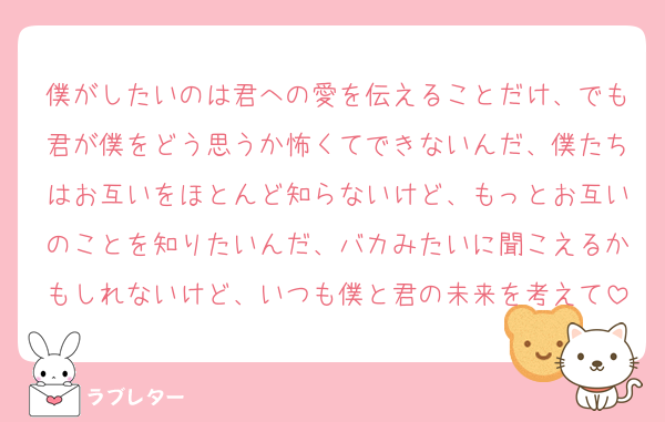 僕がしたいのは君への愛を伝えることだけ、でも君が僕をどう思うか怖くてできないんだ、僕たちはお互いをほとんど知らないけど、もっとお互いのことを知りたいんだ、バカみたいに聞こえるかもしれないけど、いつも僕と君の未来を考えて