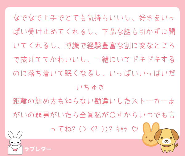 なでなで上手でとても気持ちいいし、好きをいっぱい受け止めてくれるし、下品な話も引かずに聞いてくれるし、博識で経験豊富な割に変なところで抜けててかわいいし、一緒にいてドキドキするのに落ち着いて眠くなるし、いっぱいいっぱいだいちゅき❤
距離の詰め方も知らない勘違いしたストーカーまがいの弱男がいたら全員私が〇すからいつでも言ってね⸜(> <⑉))⸝ｷｬｯ♡