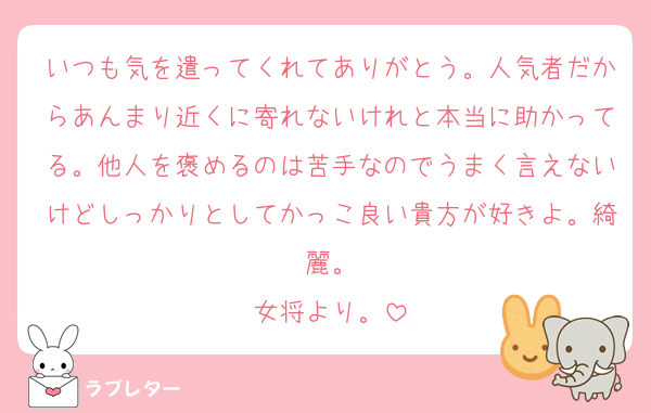 いつも気を遣ってくれてありがとう。人気者だからあんまり近くに寄れないけれと本当に助かってる。他人を褒めるのは苦手なのでうまく言えないけどしっかりとしてかっこ良い貴方が好きよ。綺麗。
女将より。