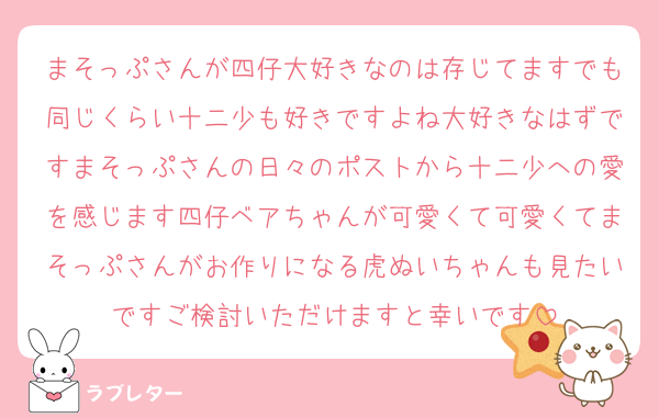まそっぷさんが四仔大好きなのは存じてますでも同じくらい十二少も好きですよね大好きなはずですまそっぷさんの日々のポストから十二少への愛を感じます四仔ベアちゃんが可愛くて可愛くてまそっぷさんがお作りになる虎ぬいちゃんも見たいですご検討いただけますと幸いです