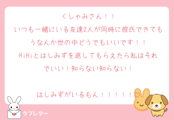 くしゃみさん！！
いつも一緒にいる友達2人が同時に彼氏できてもうなんか世の中どうでもいいです！！
HiHiとはしみずを返してもらえたら私はそれでいい！知らない知らない！

はしみずがいるもん！！！！！