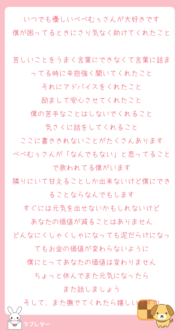 いつでも優しいべべむぅさんが大好きです
僕が困ってるときにさり気なく助けてくれたこと
苦しいことをうまく言葉にできなくて言葉に詰まってる時に辛抱強く聞いてくれたこと
それにアドバイスをくれたこと
励まして安心させてくれたこと
僕の苦手なことはしないでくれること
気さくに話をしてくれること
ここに書ききれないことがたくさんあります
べべむぅさんが「なんでもない」と思ってることで救われてる僕がいます
隣りにいて甘えることしか出来ないけど僕にできることならなんでもします
すぐには元気を出せないかもしれないけど
あなたの価値が減ることはありません
どんなにくしゃくしゃになっても泥だらけになってもお金の価値が変わらないように
僕にとってあなたの価値は変わりません
ちょっと休んでまた元気になったら
また話しましょう
そして、また撫でてくれたら嬉しいです
