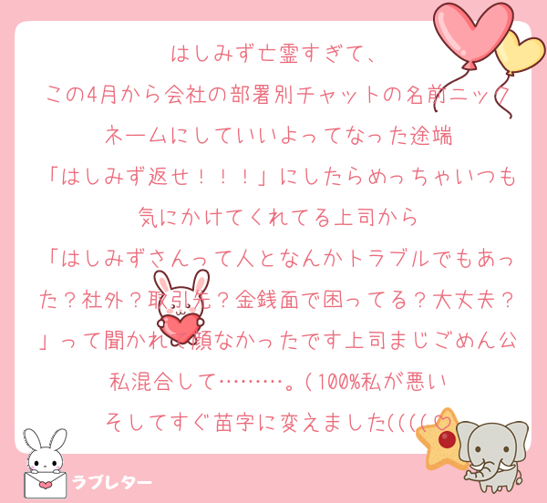 はしみず亡霊すぎて、
この4月から会社の部署別チャットの名前ニックネームにしていいよってなった途端
「はしみず返せ！！！」にしたらめっちゃいつも気にかけてくれてる上司から
「はしみずさんって人となんかトラブルでもあった？社外？取引先？金銭面で困ってる？大丈夫？」って聞かれて顔なかったです上司まじごめん公私混合して………。(100%私が悪い
そしてすぐ苗字に変えました((((