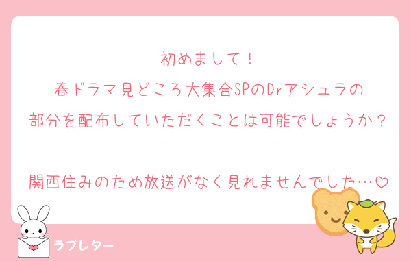 初めまして！
春ドラマ見どころ大集合SPのDrアシュラの
部分を配布していただくことは可能でしょうか？
関西住みのため放送がなく見れませんでした…