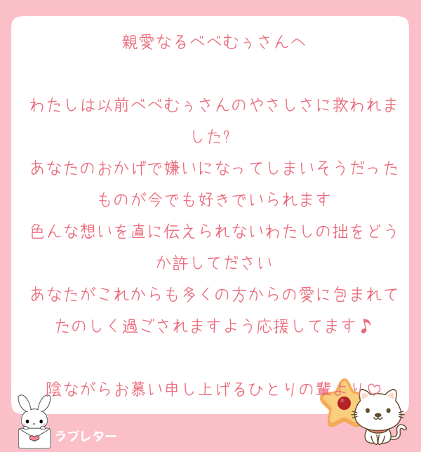 親愛なるべべむぅさんへ

わたしは以前べべむぅさんのやさしさに救われました✨
あなたのおかげで嫌いになってしまいそうだったものが今でも好きでいられます
色んな想いを直に伝えられないわたしの拙をどうか許してださい
あなたがこれからも多くの方からの愛に包まれてたのしく過ごされますよう応援してます♪

陰ながらお慕い申し上げるひとりの輩より