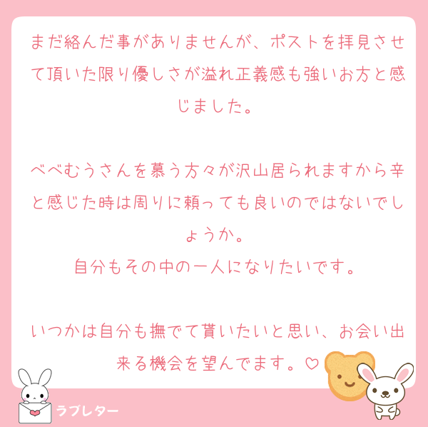 まだ絡んだ事がありませんが、ポストを拝見させて頂いた限り優しさが溢れ正義感も強いお方と感じました。

べべむうさんを慕う方々が沢山居られますから辛と感じた時は周りに頼っても良いのではないでしょうか。
自分もその中の一人になりたいです。

いつかは自分も撫でて貰いたいと思い、お会い出来る機会を望んでます。