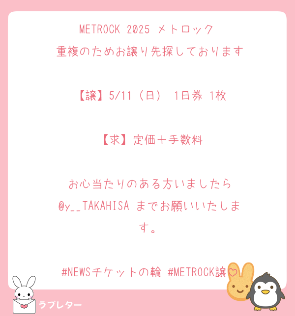 METROCK 2025 メトロック 
重複のためお譲り先探しております

【譲】5/11（日） 1日券 1枚

【求】定価＋手数料

お心当たりのある方いましたら
@y__TAKAHISA までお願いいたします。

#NEWSチケットの輪 #METROCK譲