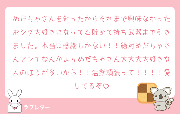 めだちゃさんを知ったからそれまで興味なかったおシグ大好きになって石貯めて持ち武器まで引きました。本当に感謝しかない！！絶対めだちゃさんアンチなんかよりめだちゃさん大大大大好きな人のほうが多いから！！活動頑張って！！！！愛してるぞ