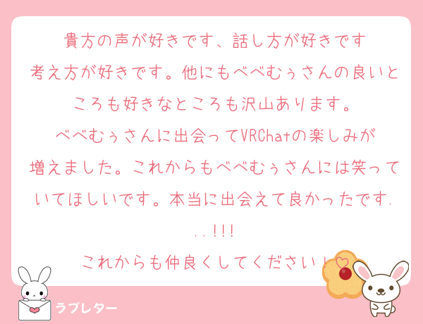 貴方の声が好きです、話し方が好きです
考え方が好きです。他にもべべむぅさんの良いところも好きなところも沢山あります。
べべむぅさんに出会ってVRChatの楽しみが増えました。これからもべべむぅさんには笑っていてほしいです。本当に出会えて良かったです...!!!
これからも仲良くしてください！