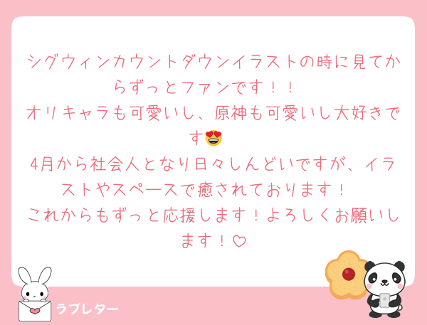 シグウィンカウントダウンイラストの時に見てからずっとファンです！！
オリキャラも可愛いし、原神も可愛いし大好きです😍
4月から社会人となり日々しんどいですが、イラストやスペースで癒されております！
これからもずっと応援します！よろしくお願いします！