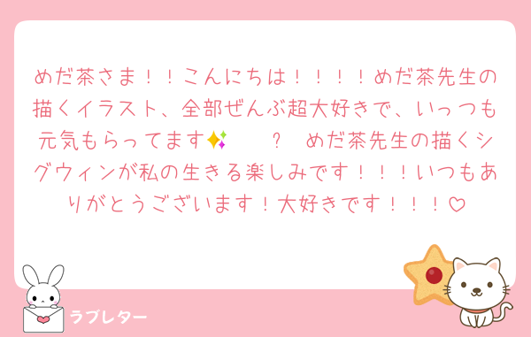 めだ茶さま！！こんにちは！！！！めだ茶先生の描くイラスト、全部ぜんぶ超大好きで、いっつも元気もらってます🥹🫶🏻✨ めだ茶先生の描くシグウィンが私の生きる楽しみです！！！いつもありがとうございます！大好きです！！！