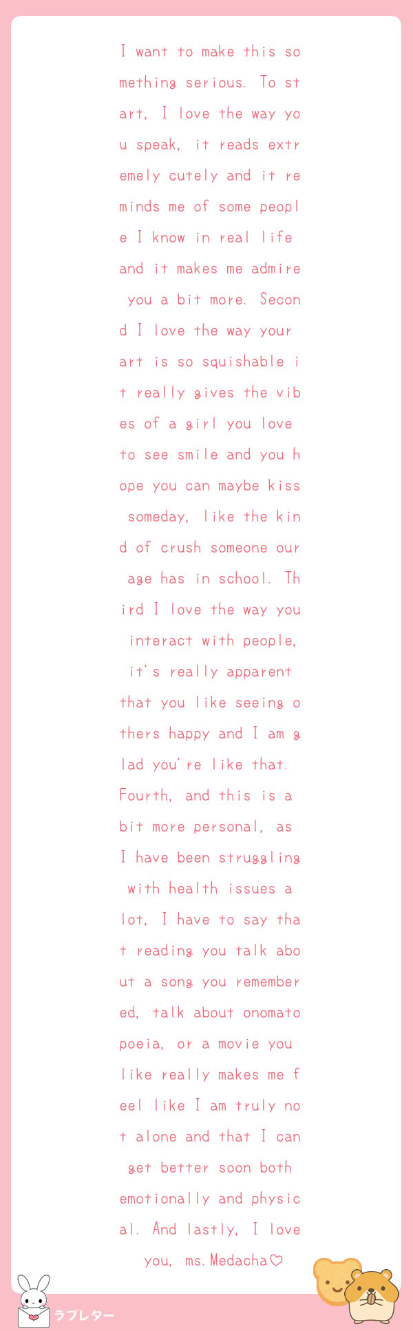 I want to make this something serious. To start, I love the way you speak, it reads extremely cutely and it reminds me of some people I know in real life and it makes me admire you a bit more. Second I love the way your art is so squishable it really gives the vibes of a girl you love to see smile and you hope you can maybe kiss someday, like the kind of crush someone our age has in school. Third I love the way you interact with people, it's really apparent that you like seeing others happy and I am glad you're like that. Fourth, and this is a bit more personal, as I have been struggling with health issues a lot, I have to say that reading you talk about a song you remembered, talk about onomatopoeia, or a movie you like really makes me feel like I am truly not alone and that I can get better soon both emotionally and physical. And lastly, I love you, ms.Medacha