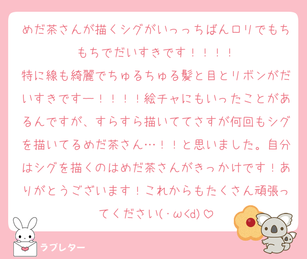 めだ茶さんが描くシグがいっっちばんロリでもちもちでだいすきです！！！！
特に線も綺麗でちゅるちゅる髪と目とリボンがだいすきですー！！！！絵チャにもいったことがあるんですが、すらすら描いててさすが何回もシグを描いてるめだ茶さん…！！と思いました。自分はシグを描くのはめだ茶さんがきっかけです！ありがとうございます！これからもたくさん頑張ってください(･ω<d)