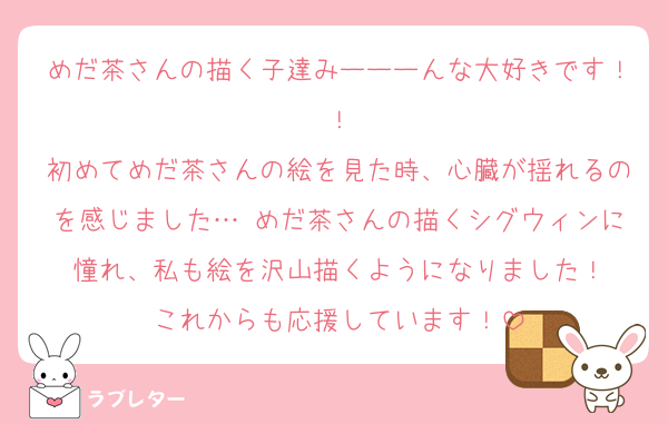 めだ茶さんの描く子達みーーーんな大好きです！！
初めてめだ茶さんの絵を見た時、心臓が揺れるのを感じました…♡めだ茶さんの描くシグウィンに憧れ、私も絵を沢山描くようになりました！
これからも応援しています！