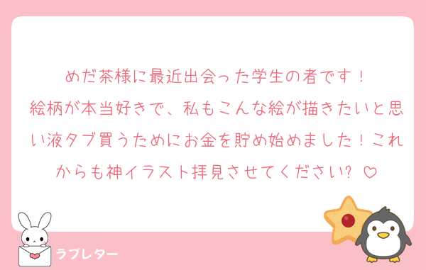 めだ茶様に最近出会った学生の者です！
絵柄が本当好きで、私もこんな絵が描きたいと思い液タブ買うためにお金を貯め始めました！これからも神イラスト拝見させてください✨