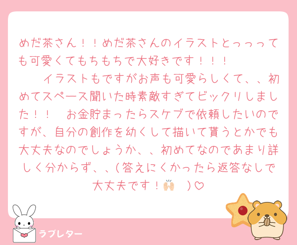 めだ茶さん！！めだ茶さんのイラストとっっっても可愛くてもちもちで大好きです！！！🫶🏻🫶🏻🤍🤍イラストもですがお声も可愛らしくて、、初めてスペース聞いた時素敵すぎてビックリしました！！🤍お金貯まったらスケブで依頼したいのですが、自分の創作を幼くして描いて貰うとかでも大丈夫なのでしょうか、、初めてなのであまり詳しく分からず、、(答えにくかったら返答なしで大丈夫です！🙌🏻)
