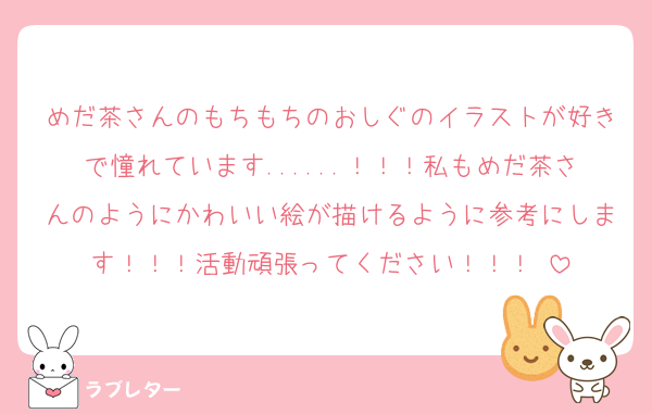 めだ茶さんのもちもちのおしぐのイラストが好きで憧れています......！！！私もめだ茶さんのようにかわいい絵が描けるように参考にします！！！活動頑張ってください！！！♡