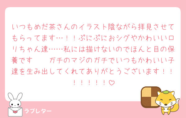 いつもめだ茶さんのイラスト陰ながら拝見させてもらってます…！！ぷにぷにおシグやかわいいロリちゃん達……私には描けないのでほんと目の保養です🥲🥲ガチのマジのガチでいつもかわいい子達を生み出してくれてありがとうございます！！！！！！！