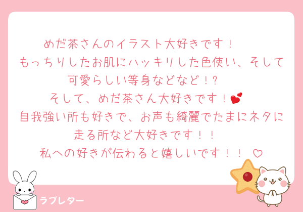 めだ茶さんのイラスト大好きです！︎🫶
もっちりしたお肌にハッキリした色使い、そして可愛らしい等身などなど！✨️
そして、めだ茶さん大好きです！︎💕︎
自我強い所も好きで、お声も綺麗でたまにネタに走る所など大好きです！！
私への好きが伝わると嬉しいです！！☺️