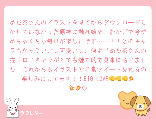 めだ茶さんのイラストを見てからダウンロードしかしていなかった原神に触れ始め、おかげで今やめちゃくちゃ毎日が楽しいです……！！どのキャラもかっこいいし可愛いし、何よりめだ茶さんの描くロリキャラがとても魅力的で見事に沼りました🥰これからもイラストや日常ツイート見れるの楽しみにしてます！！BIG LOVE👊👊👊💥💥💥